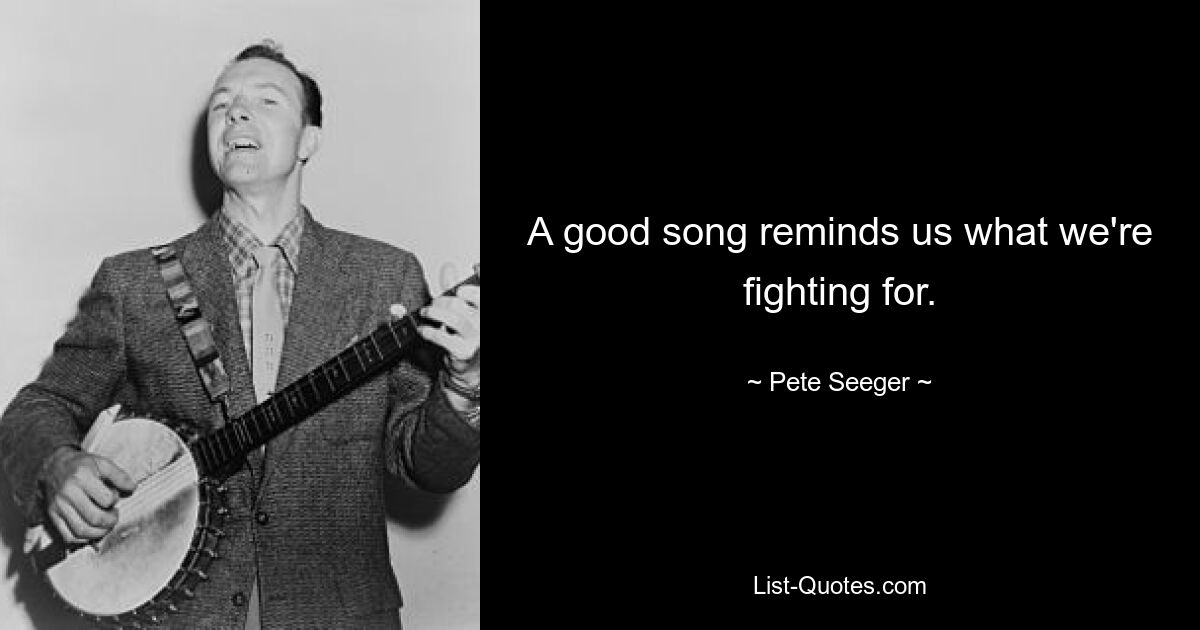 A good song reminds us what we're fighting for. — © Pete Seeger