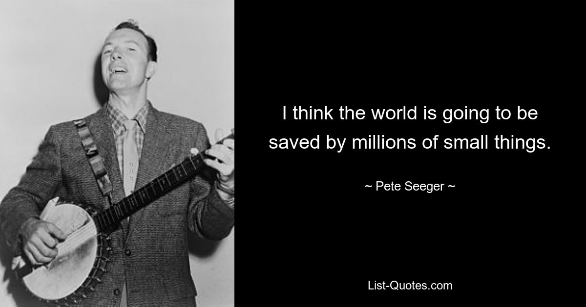 I think the world is going to be saved by millions of small things. — © Pete Seeger