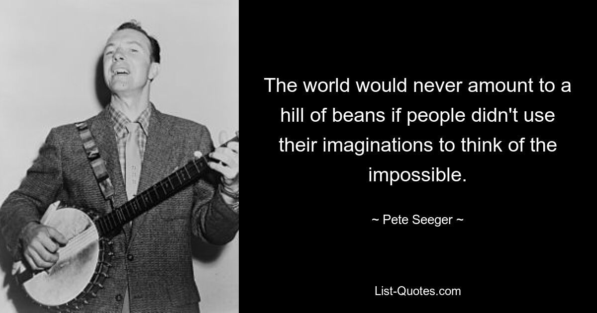 The world would never amount to a hill of beans if people didn't use their imaginations to think of the impossible. — © Pete Seeger