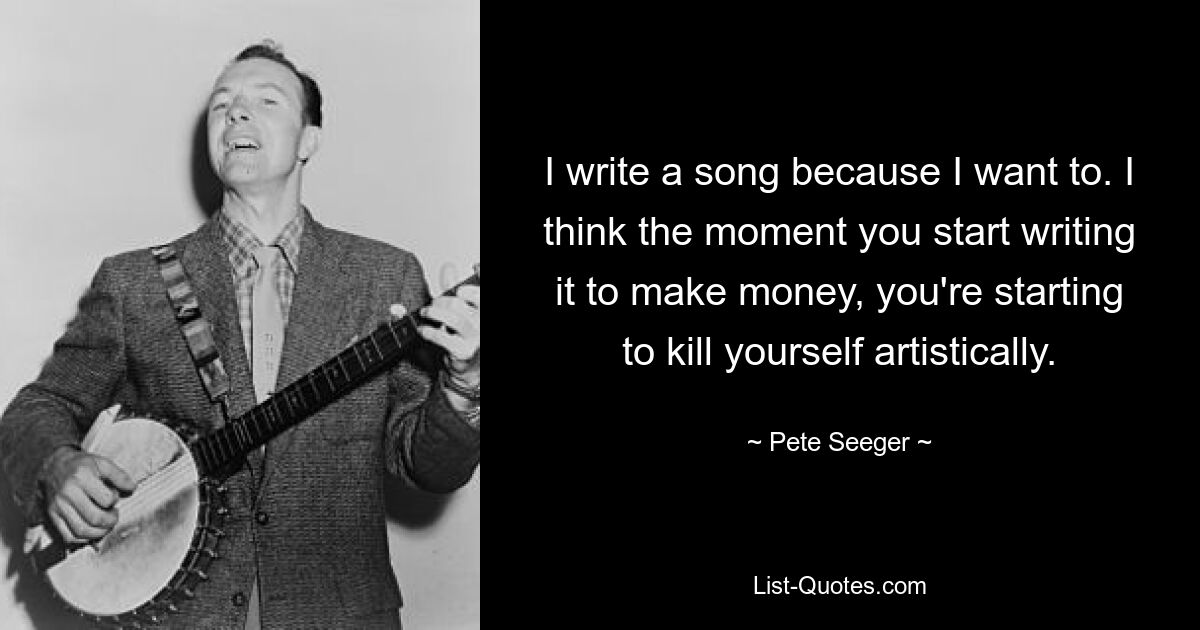 I write a song because I want to. I think the moment you start writing it to make money, you're starting to kill yourself artistically. — © Pete Seeger