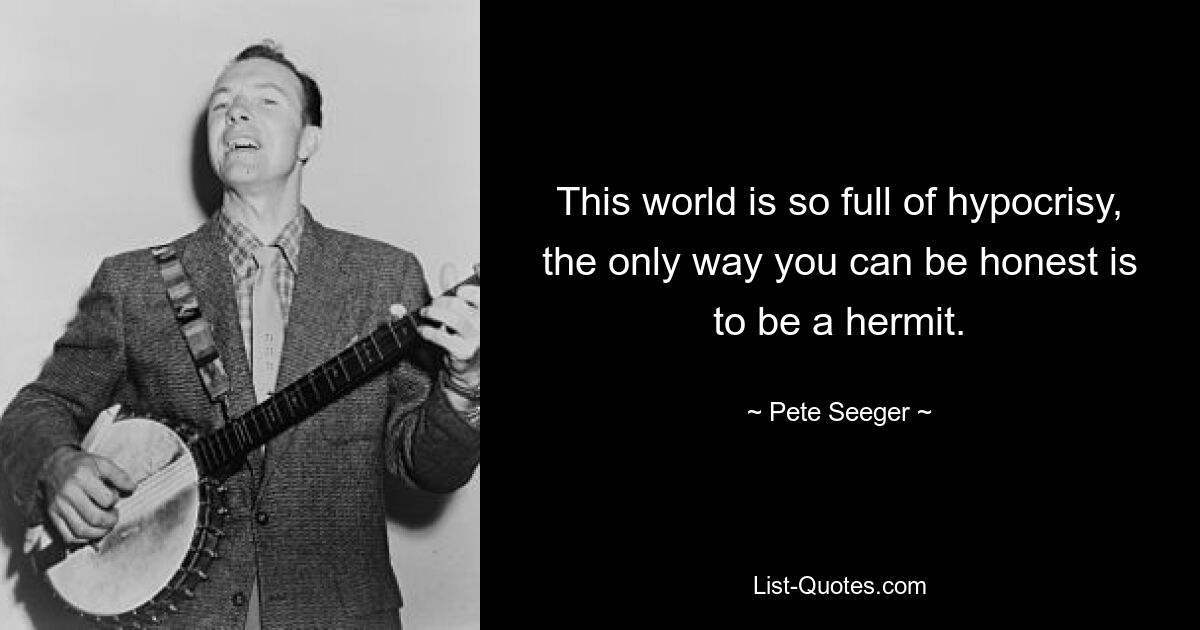 This world is so full of hypocrisy, the only way you can be honest is to be a hermit. — © Pete Seeger