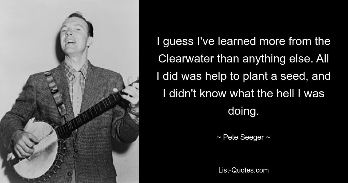 I guess I've learned more from the Clearwater than anything else. All I did was help to plant a seed, and I didn't know what the hell I was doing. — © Pete Seeger