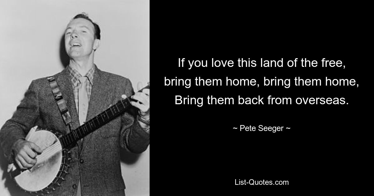 If you love this land of the free, bring them home, bring them home, Bring them back from overseas. — © Pete Seeger