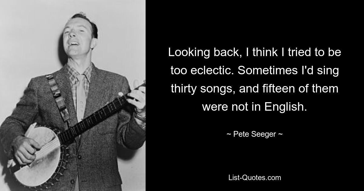 Looking back, I think I tried to be too eclectic. Sometimes I'd sing thirty songs, and fifteen of them were not in English. — © Pete Seeger