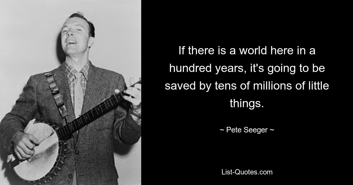 If there is a world here in a hundred years, it's going to be saved by tens of millions of little things. — © Pete Seeger