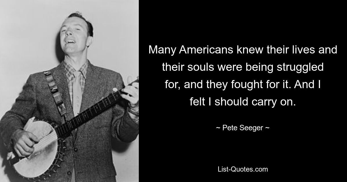 Many Americans knew their lives and their souls were being struggled for, and they fought for it. And I felt I should carry on. — © Pete Seeger