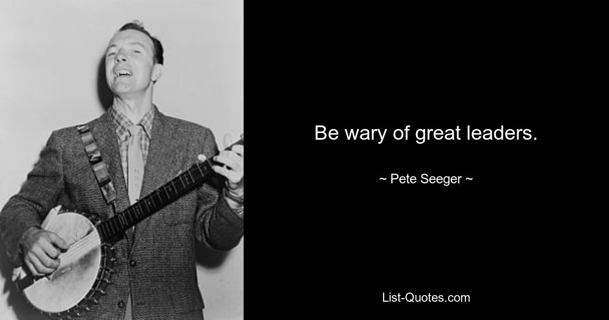 Be wary of great leaders. — © Pete Seeger