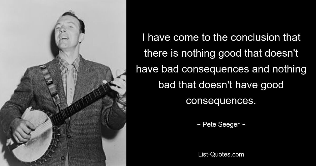 I have come to the conclusion that there is nothing good that doesn't have bad consequences and nothing bad that doesn't have good consequences. — © Pete Seeger