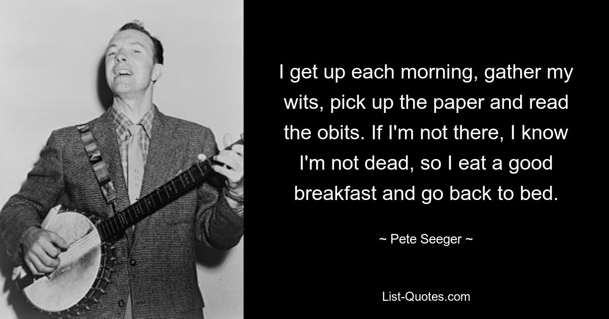 I get up each morning, gather my wits, pick up the paper and read the obits. If I'm not there, I know I'm not dead, so I eat a good breakfast and go back to bed. — © Pete Seeger