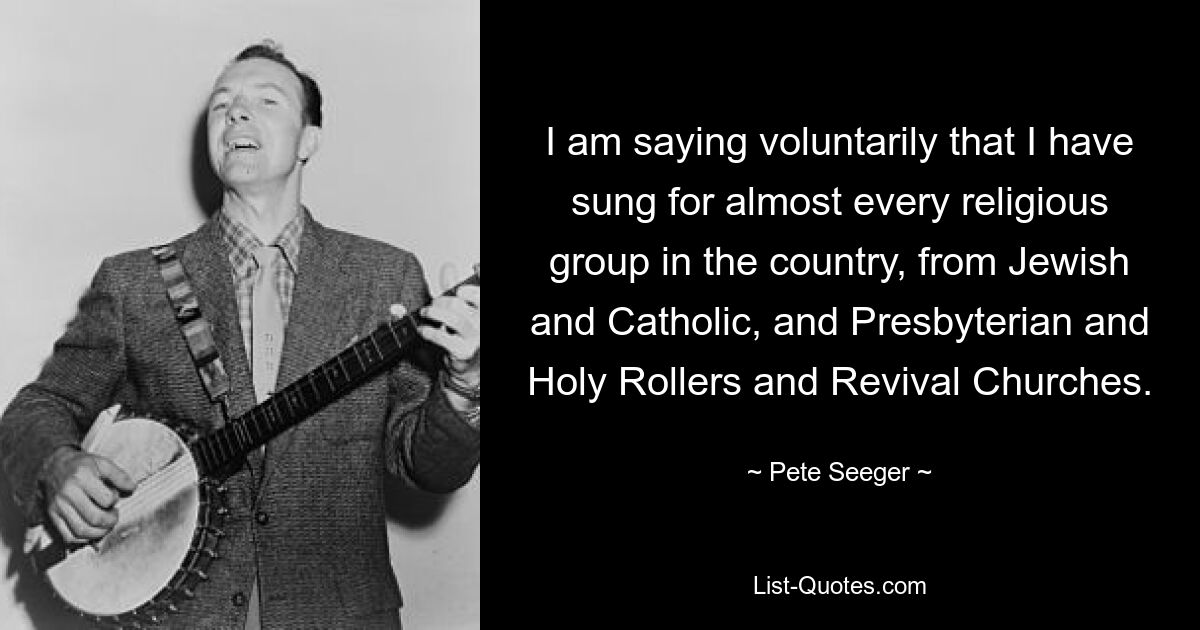 I am saying voluntarily that I have sung for almost every religious group in the country, from Jewish and Catholic, and Presbyterian and Holy Rollers and Revival Churches. — © Pete Seeger