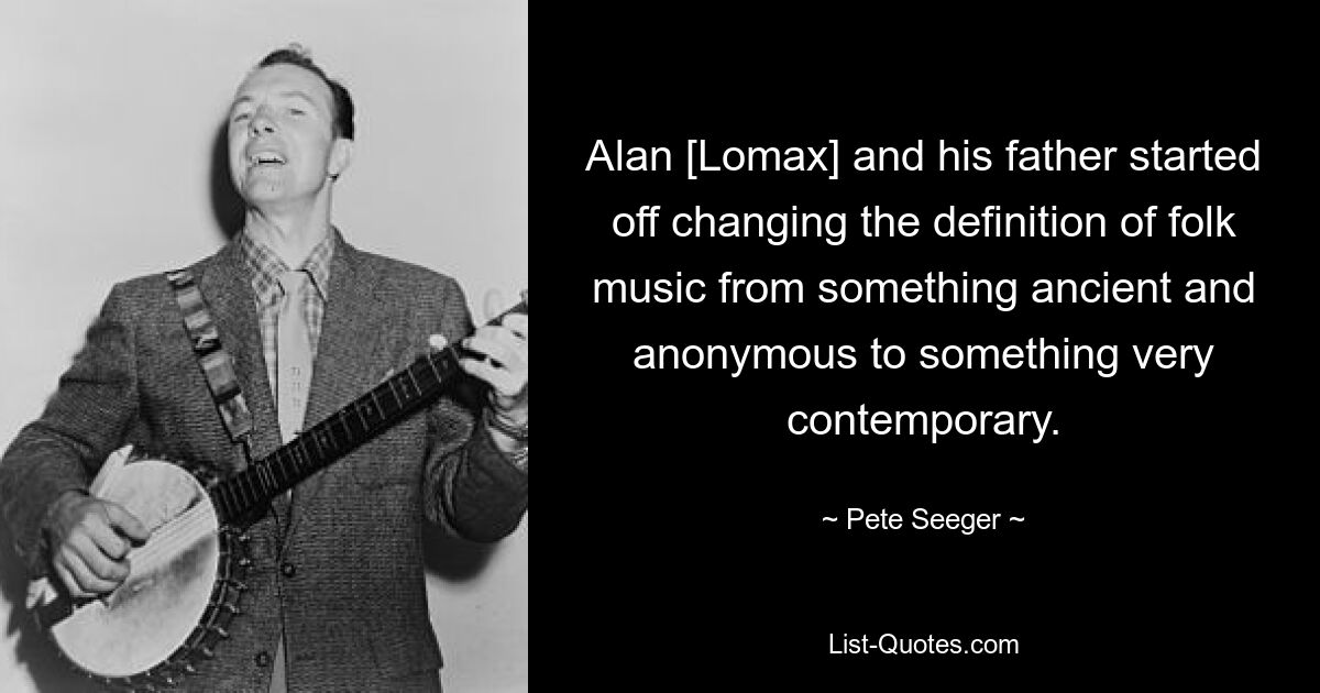 Alan [Lomax] and his father started off changing the definition of folk music from something ancient and anonymous to something very contemporary. — © Pete Seeger