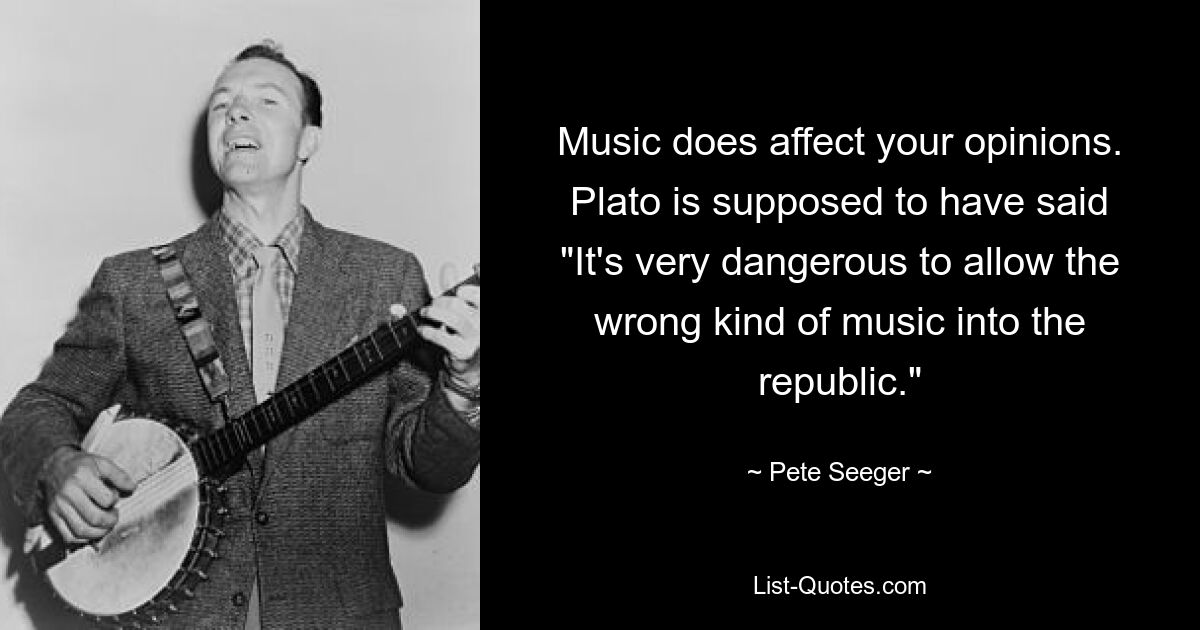 Music does affect your opinions. Plato is supposed to have said "It's very dangerous to allow the wrong kind of music into the republic." — © Pete Seeger