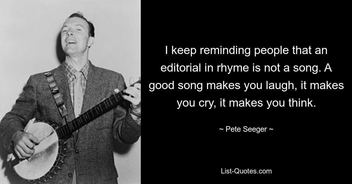 I keep reminding people that an editorial in rhyme is not a song. A good song makes you laugh, it makes you cry, it makes you think. — © Pete Seeger