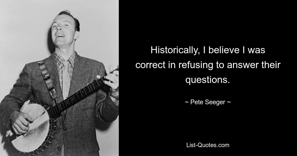 Historically, I believe I was correct in refusing to answer their questions. — © Pete Seeger