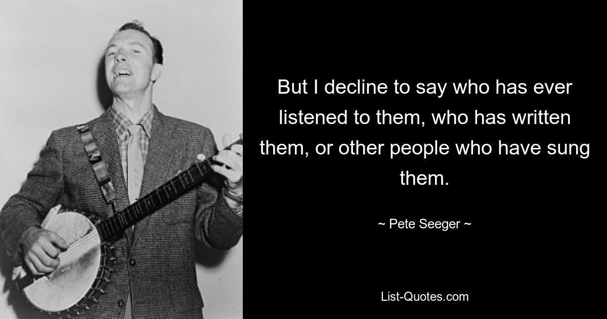 But I decline to say who has ever listened to them, who has written them, or other people who have sung them. — © Pete Seeger