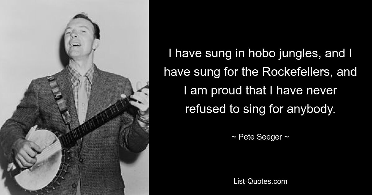 I have sung in hobo jungles, and I have sung for the Rockefellers, and I am proud that I have never refused to sing for anybody. — © Pete Seeger