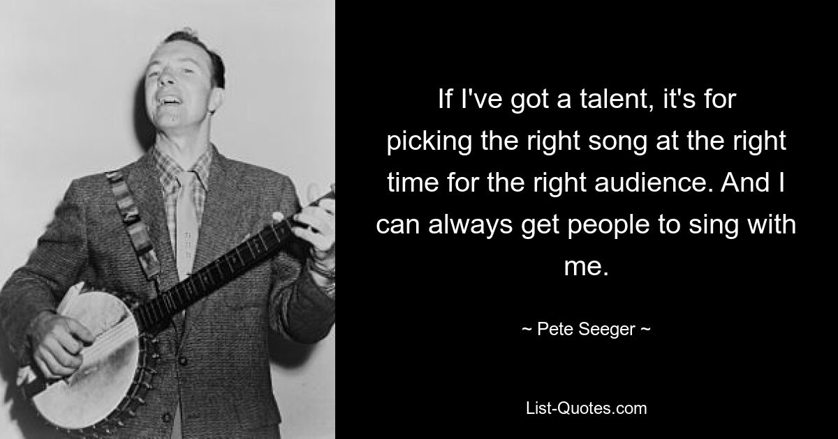 If I've got a talent, it's for picking the right song at the right time for the right audience. And I can always get people to sing with me. — © Pete Seeger