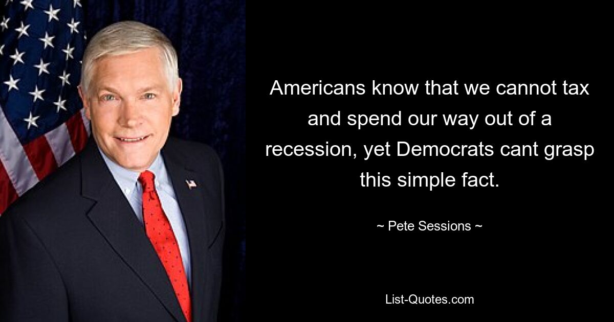 Americans know that we cannot tax and spend our way out of a recession, yet Democrats cant grasp this simple fact. — © Pete Sessions