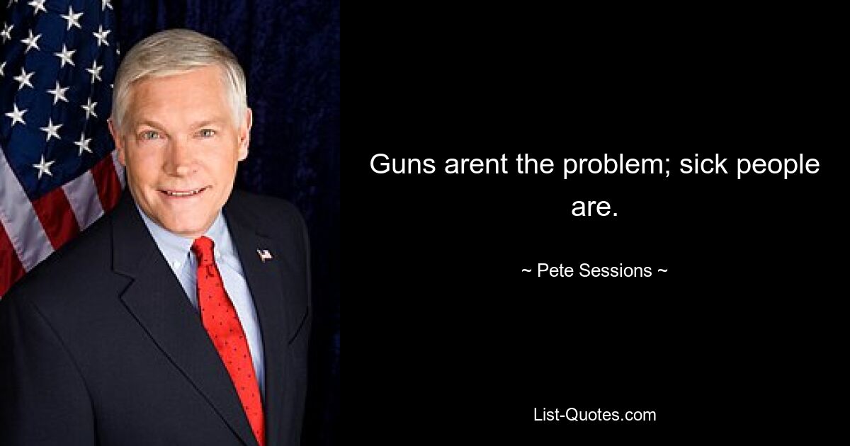 Guns arent the problem; sick people are. — © Pete Sessions