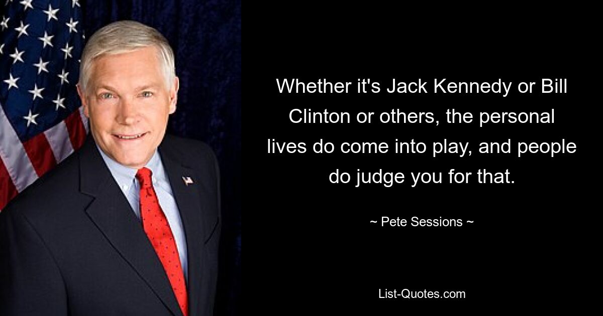 Whether it's Jack Kennedy or Bill Clinton or others, the personal lives do come into play, and people do judge you for that. — © Pete Sessions