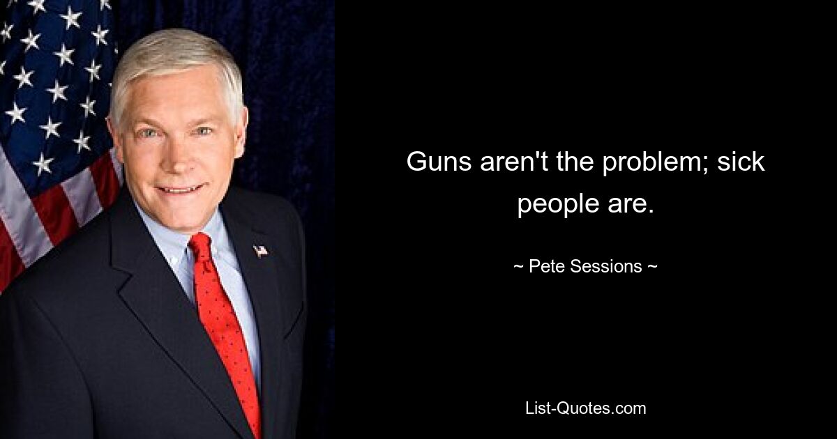 Guns aren't the problem; sick people are. — © Pete Sessions