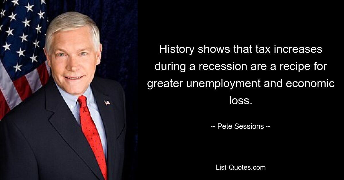 History shows that tax increases during a recession are a recipe for greater unemployment and economic loss. — © Pete Sessions