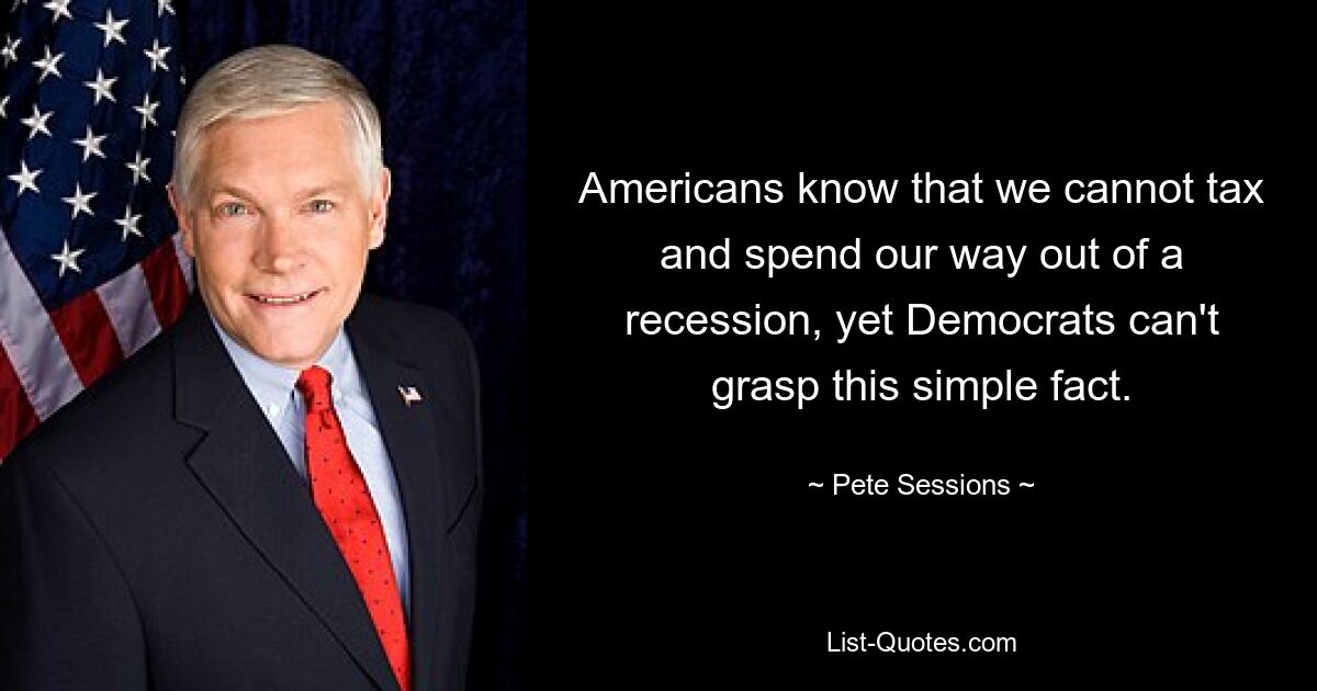 Americans know that we cannot tax and spend our way out of a recession, yet Democrats can't grasp this simple fact. — © Pete Sessions