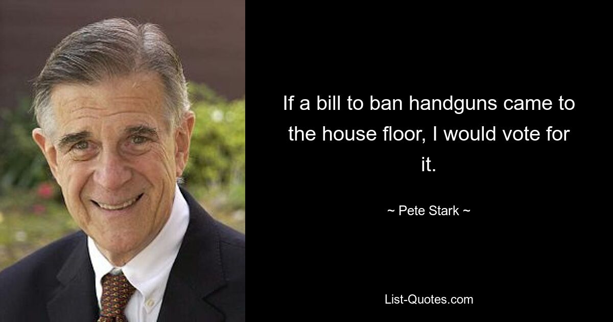 If a bill to ban handguns came to the house floor, I would vote for it. — © Pete Stark