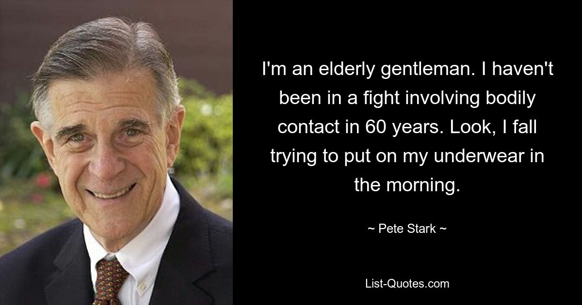 I'm an elderly gentleman. I haven't been in a fight involving bodily contact in 60 years. Look, I fall trying to put on my underwear in the morning. — © Pete Stark