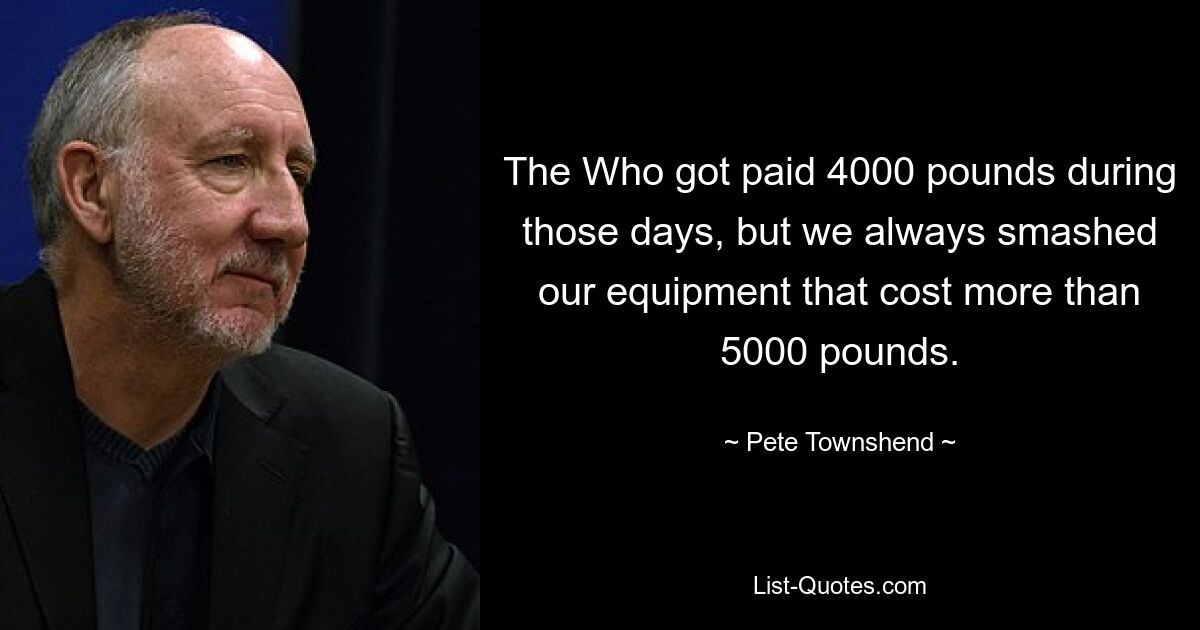 The Who got paid 4000 pounds during those days, but we always smashed our equipment that cost more than 5000 pounds. — © Pete Townshend