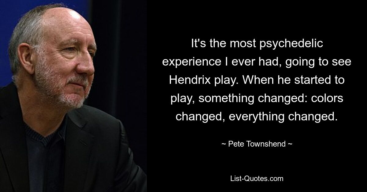 It's the most psychedelic experience I ever had, going to see Hendrix play. When he started to play, something changed: colors changed, everything changed. — © Pete Townshend