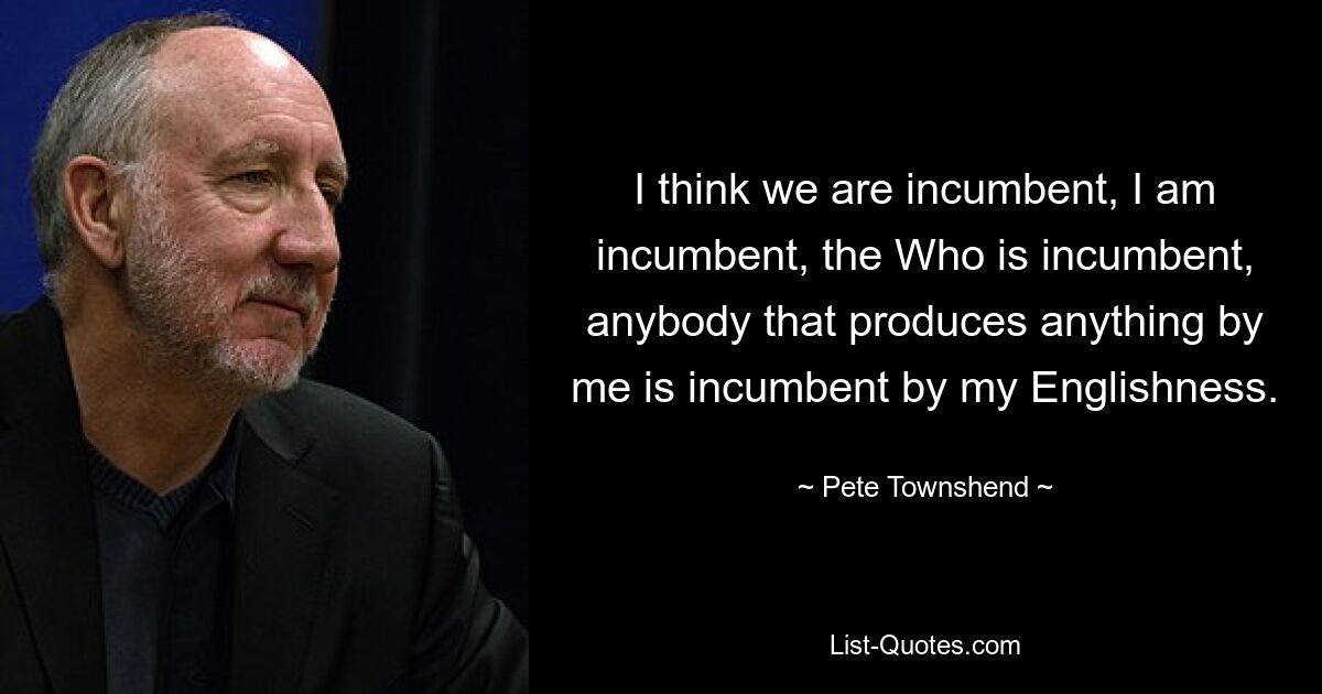 Ich glaube, wir sind die Machthaber, ich bin die Machthaber, derjenige, der die Macht innehat, jeder, der irgendetwas durch mich hervorbringt, ist die Machthaber durch mein Englischsein. — © Pete Townshend