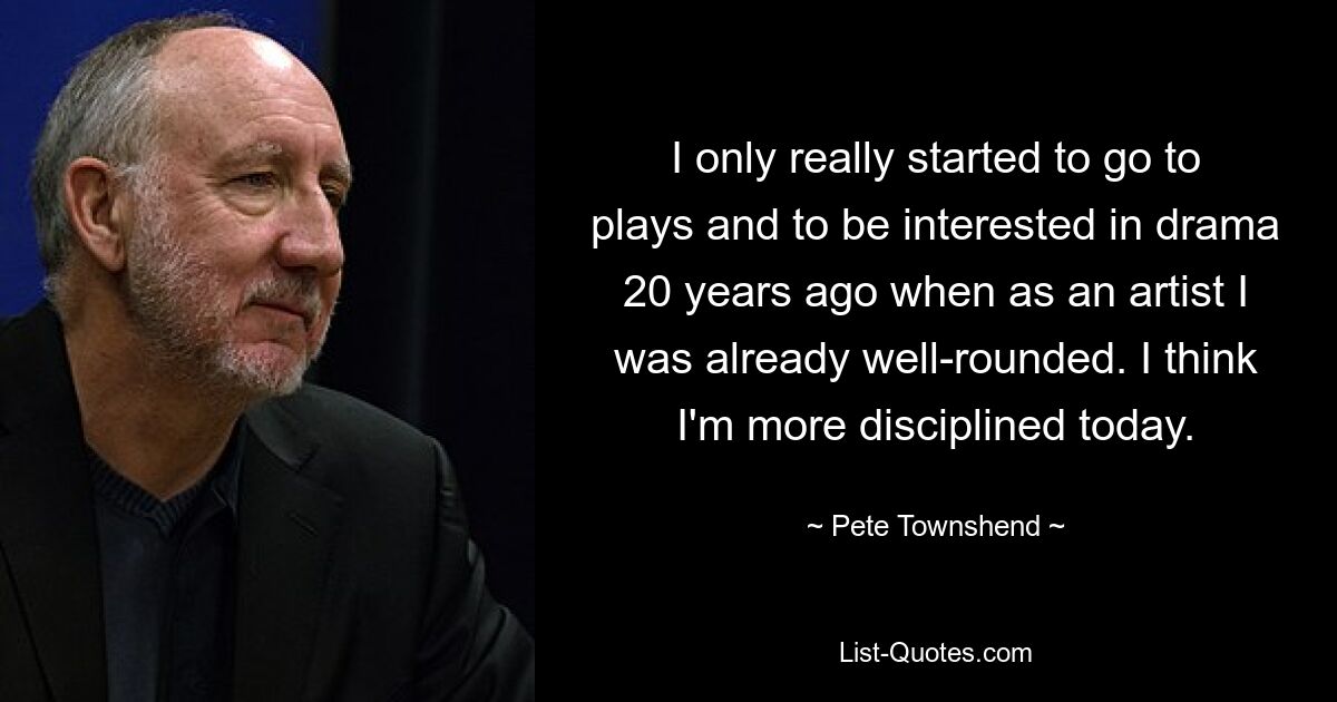 I only really started to go to plays and to be interested in drama 20 years ago when as an artist I was already well-rounded. I think I'm more disciplined today. — © Pete Townshend