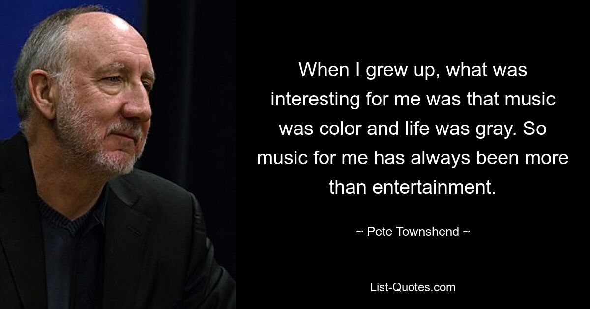 When I grew up, what was interesting for me was that music was color and life was gray. So music for me has always been more than entertainment. — © Pete Townshend