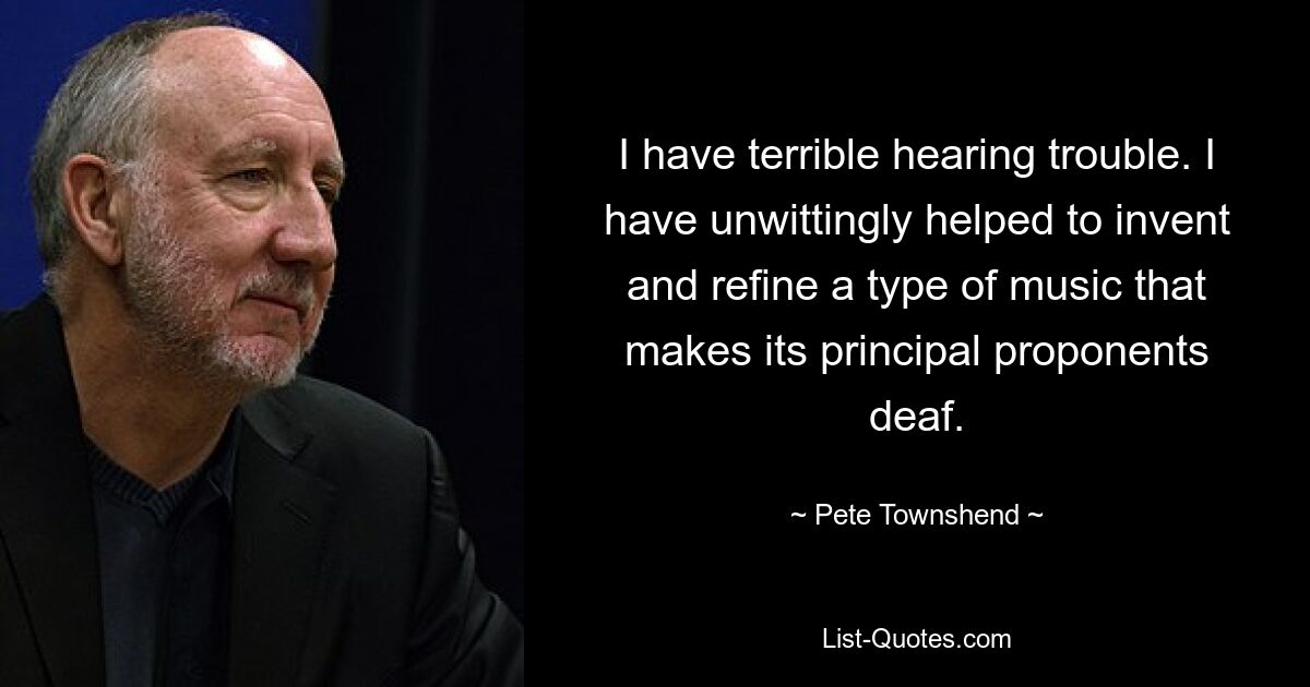 I have terrible hearing trouble. I have unwittingly helped to invent and refine a type of music that makes its principal proponents deaf. — © Pete Townshend