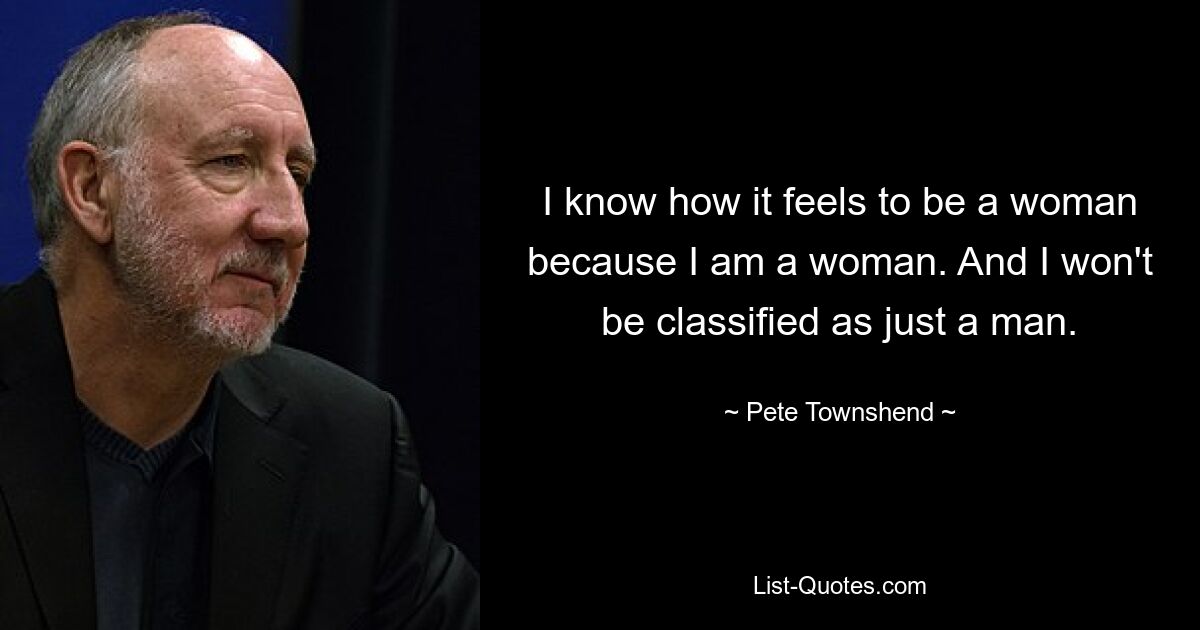 I know how it feels to be a woman because I am a woman. And I won't be classified as just a man. — © Pete Townshend