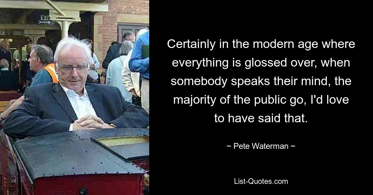 Certainly in the modern age where everything is glossed over, when somebody speaks their mind, the majority of the public go, I'd love to have said that. — © Pete Waterman