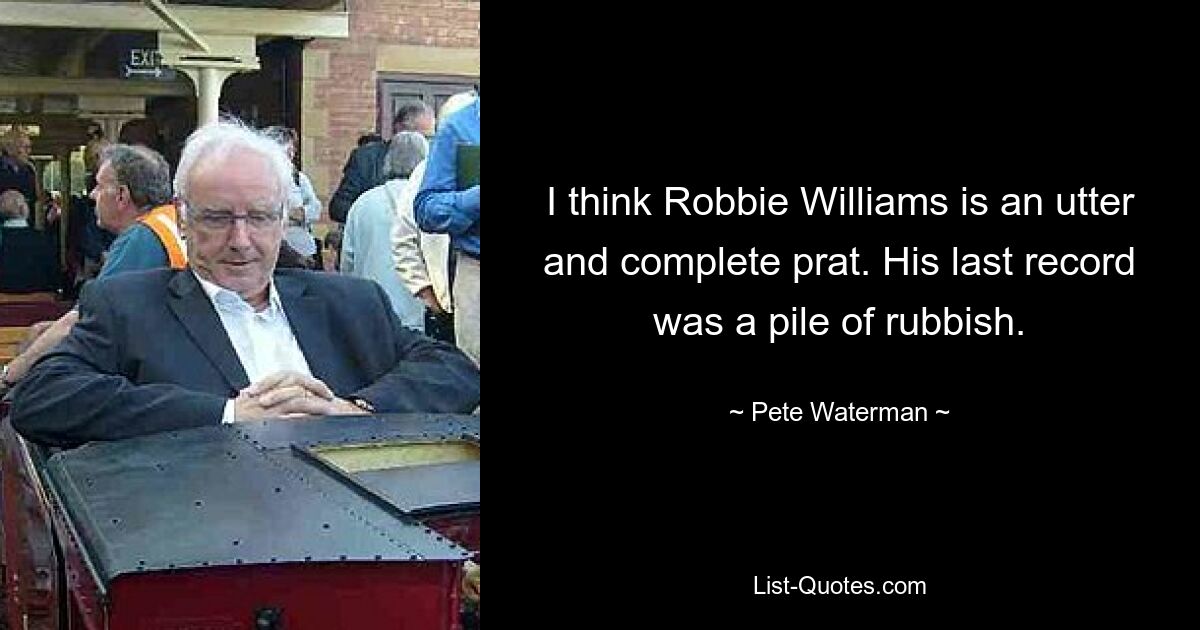 I think Robbie Williams is an utter and complete prat. His last record was a pile of rubbish. — © Pete Waterman