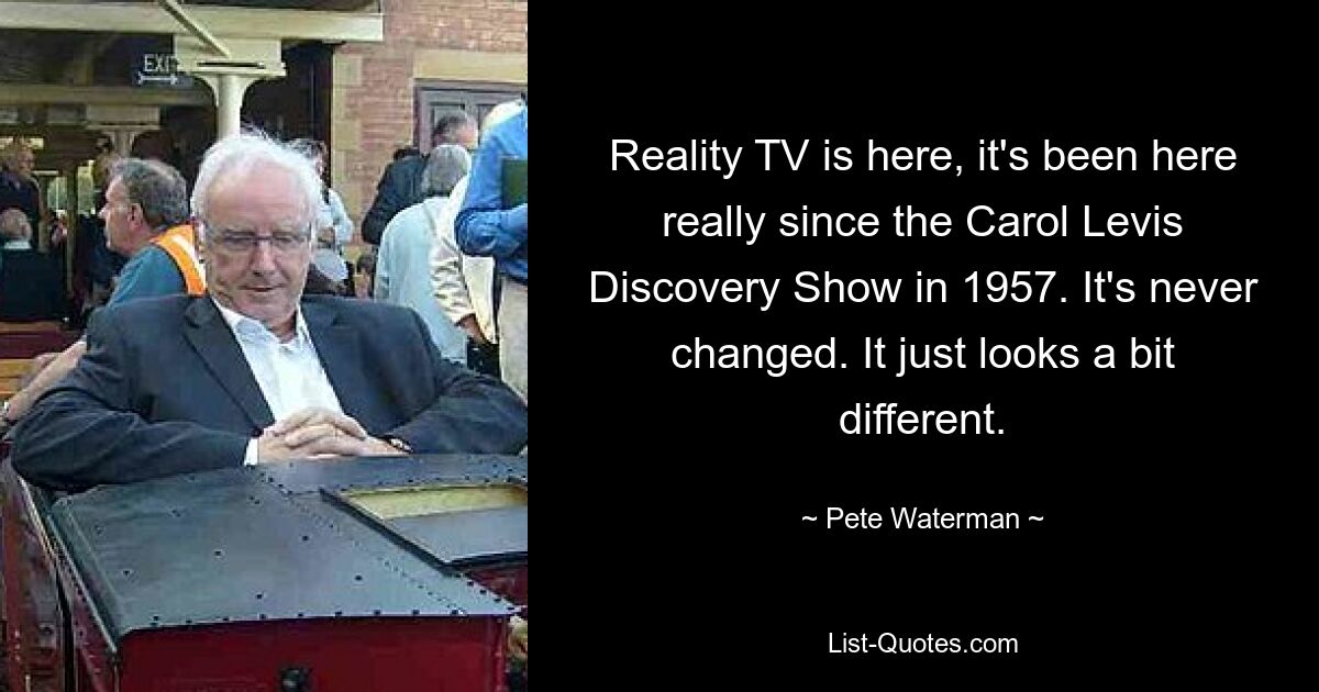 Reality TV is here, it's been here really since the Carol Levis Discovery Show in 1957. It's never changed. It just looks a bit different. — © Pete Waterman