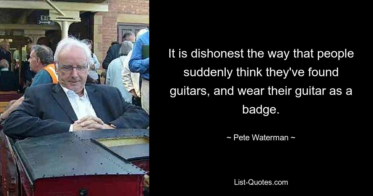 It is dishonest the way that people suddenly think they've found guitars, and wear their guitar as a badge. — © Pete Waterman