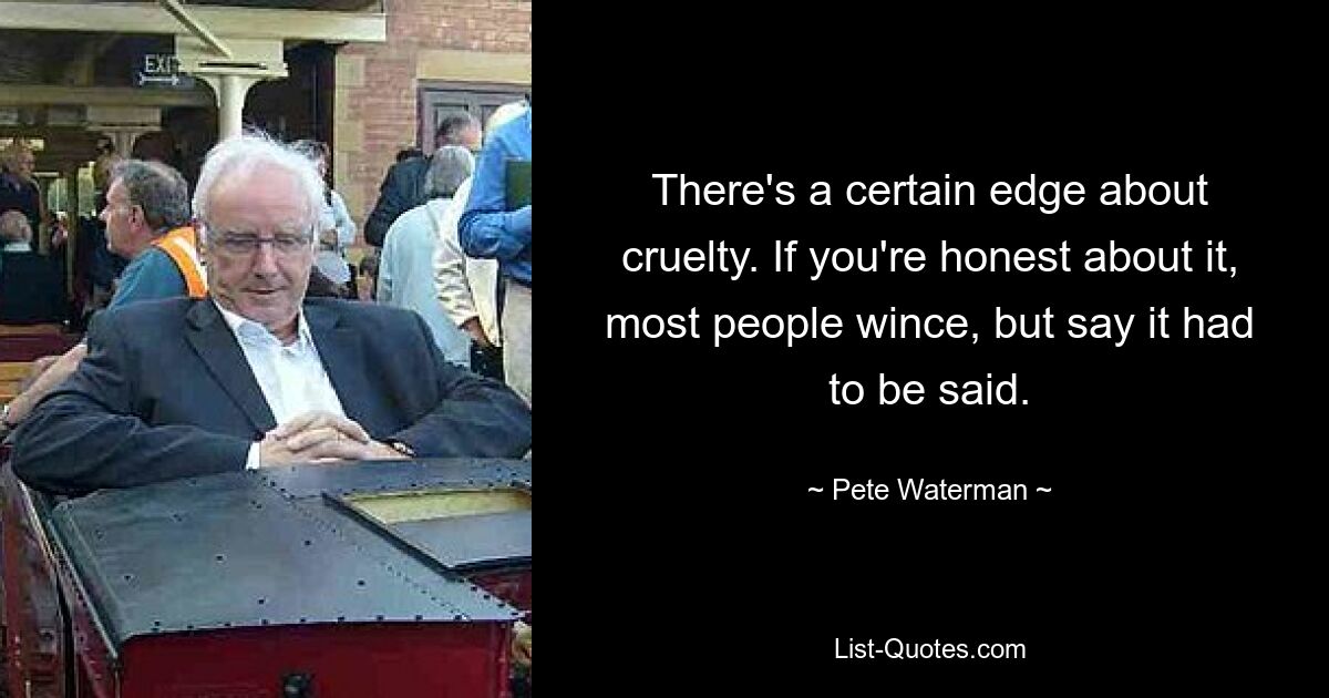 There's a certain edge about cruelty. If you're honest about it, most people wince, but say it had to be said. — © Pete Waterman