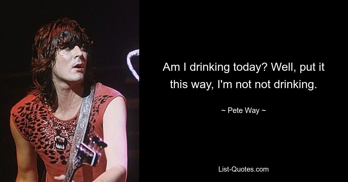 Am I drinking today? Well, put it this way, I'm not not drinking. — © Pete Way