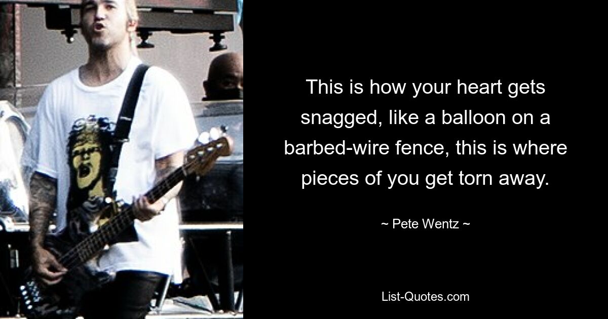 This is how your heart gets snagged, like a balloon on a barbed-wire fence, this is where pieces of you get torn away. — © Pete Wentz