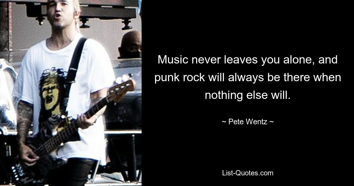 Music never leaves you alone, and punk rock will always be there when nothing else will. — © Pete Wentz