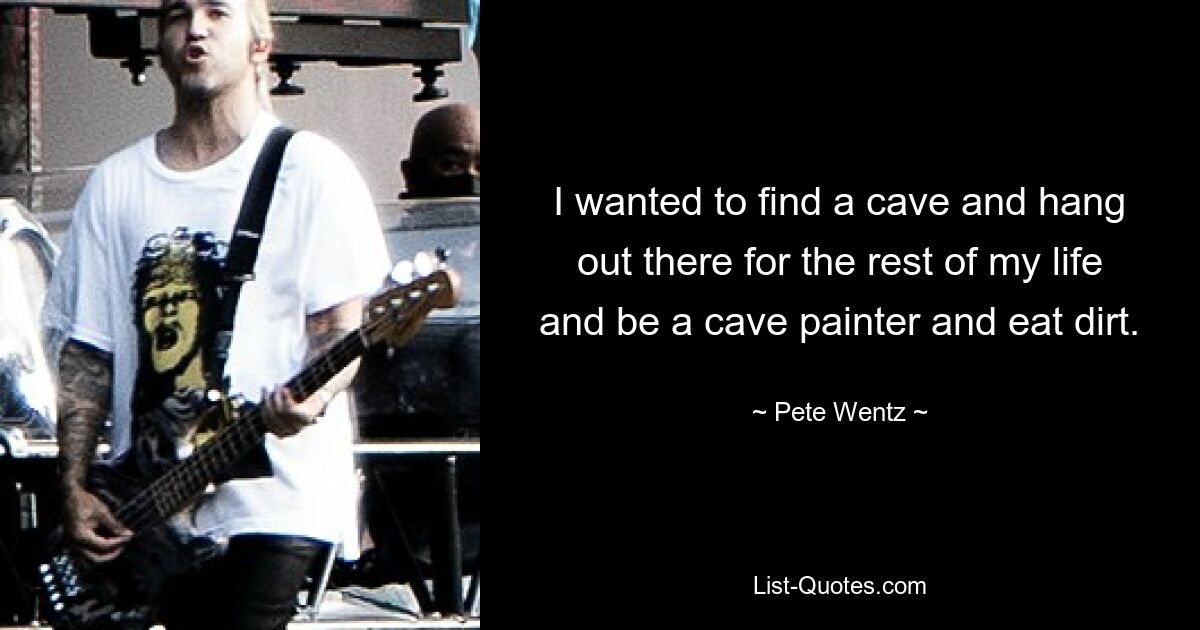 I wanted to find a cave and hang out there for the rest of my life and be a cave painter and eat dirt. — © Pete Wentz