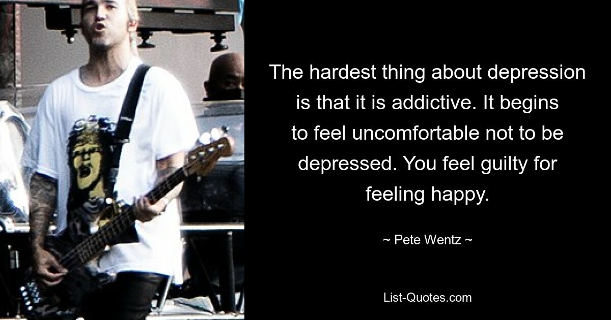 The hardest thing about depression is that it is addictive. It begins to feel uncomfortable not to be depressed. You feel guilty for feeling happy. — © Pete Wentz