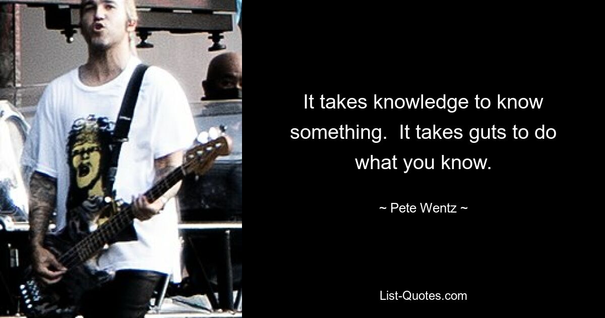 It takes knowledge to know something.  It takes guts to do what you know. — © Pete Wentz