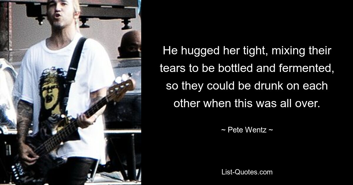 He hugged her tight, mixing their tears to be bottled and fermented, so they could be drunk on each other when this was all over. — © Pete Wentz