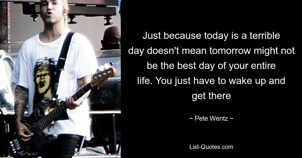 Just because today is a terrible day doesn't mean tomorrow might not be the best day of your entire life. You just have to wake up and get there — © Pete Wentz