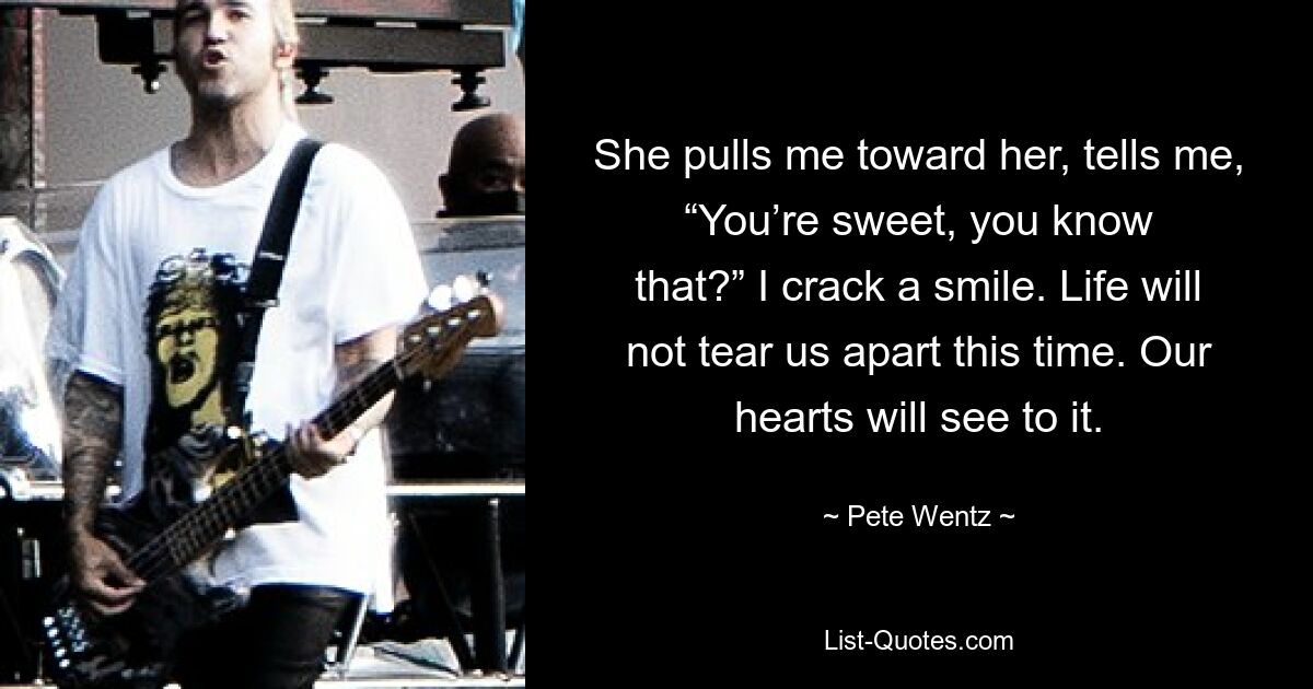 She pulls me toward her, tells me, “You’re sweet, you know that?” I crack a smile. Life will not tear us apart this time. Our hearts will see to it. — © Pete Wentz